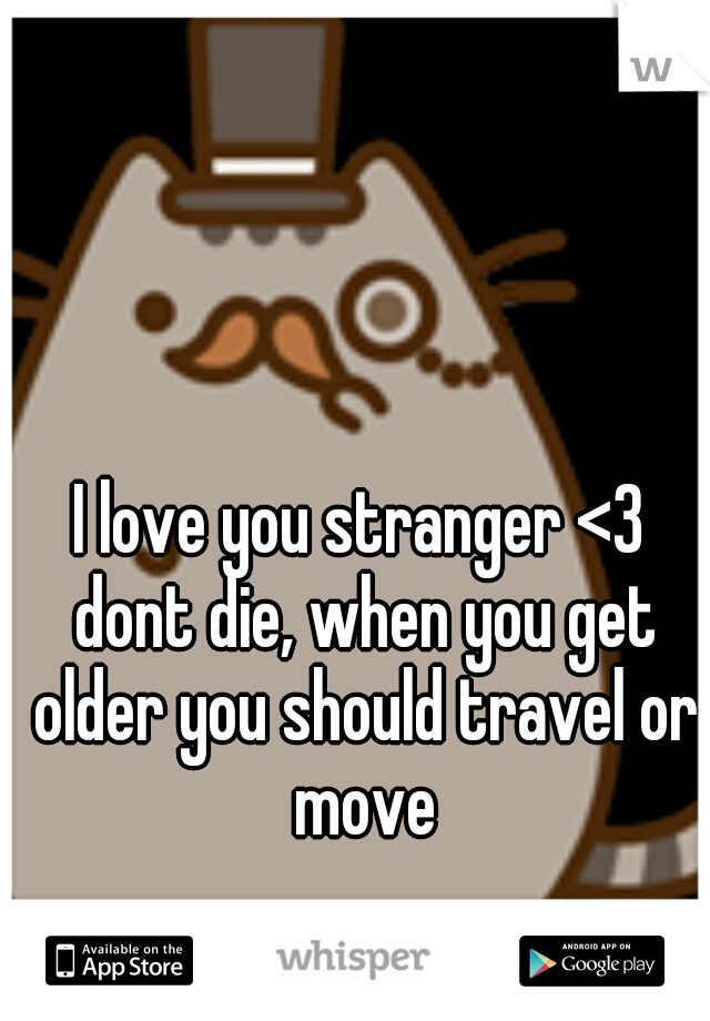I love you stranger <3 dont die, when you get older you should travel or move