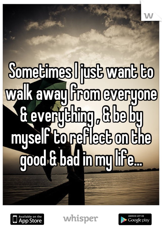 Sometimes I just want to walk away from everyone & everything , & be by myself to reflect on the good & bad in my life...