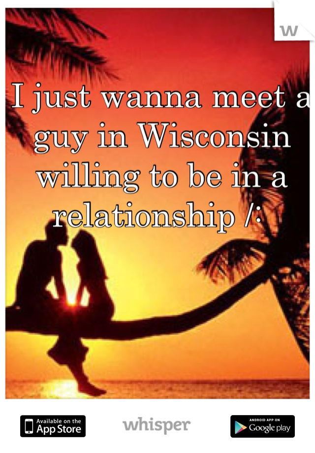 I just wanna meet a guy in Wisconsin willing to be in a relationship /: 