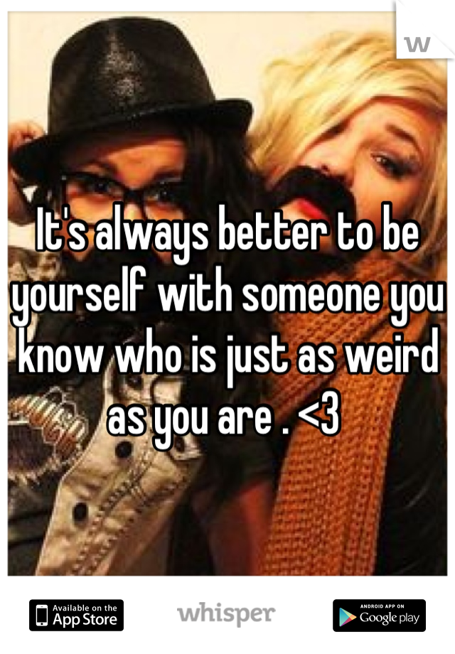 It's always better to be yourself with someone you know who is just as weird as you are . <3 