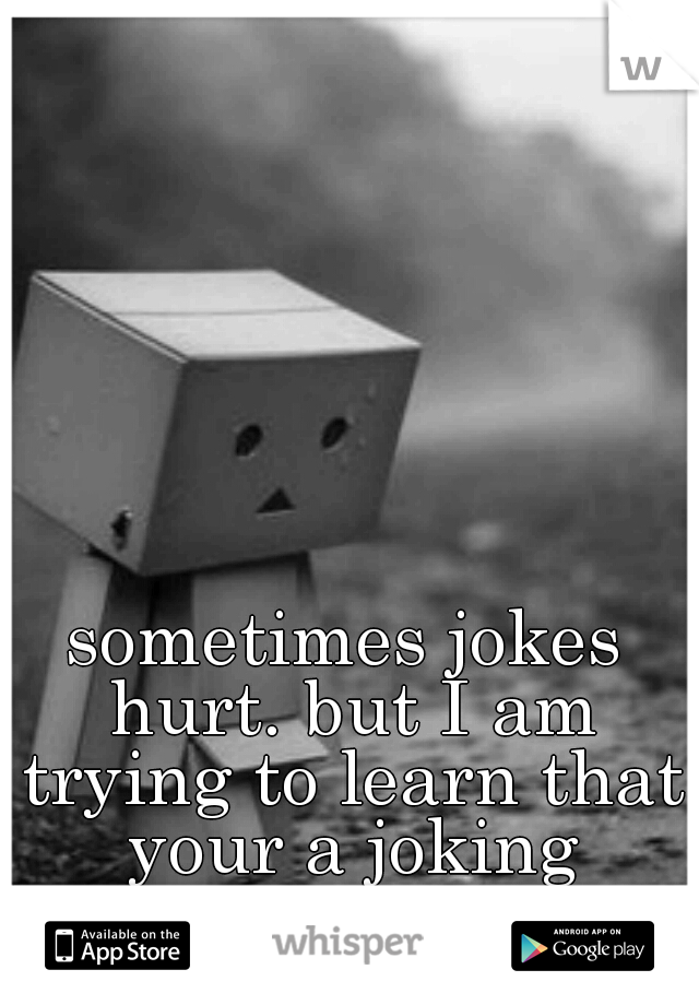 sometimes jokes hurt. but I am trying to learn that your a joking person. 