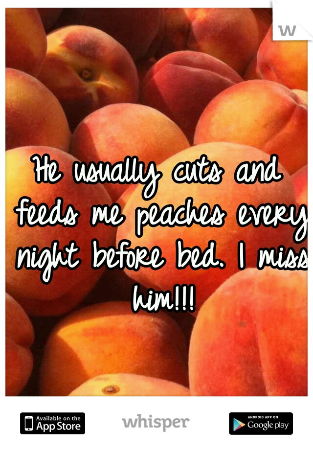 He usually cuts and feeds me peaches every night before bed. I miss him!!!