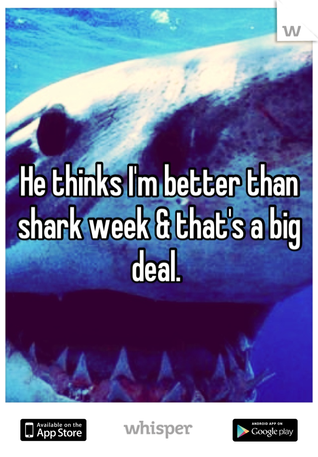 He thinks I'm better than shark week & that's a big deal. 