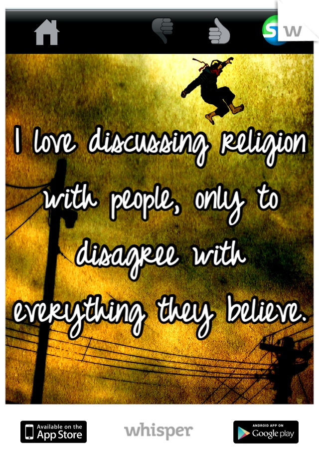 I love discussing religion with people, only to disagree with everything they believe.