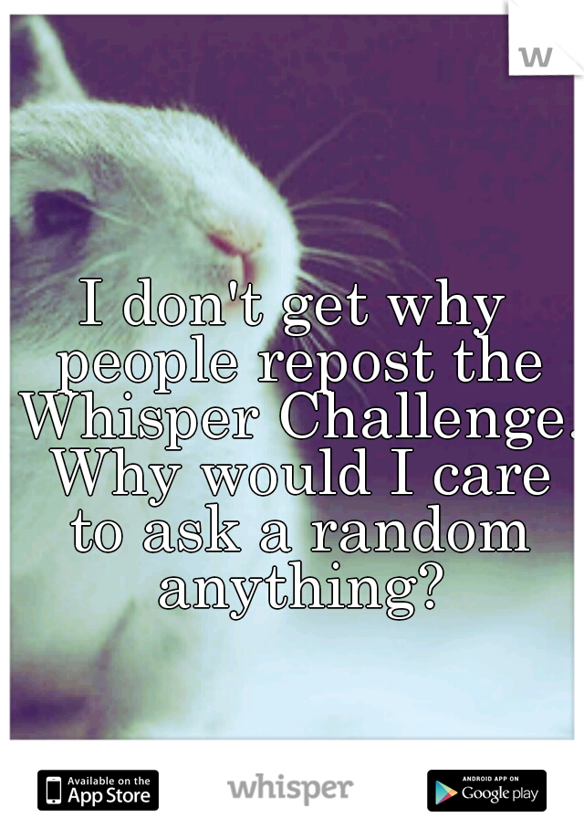 I don't get why people repost the Whisper Challenge. Why would I care to ask a random anything?