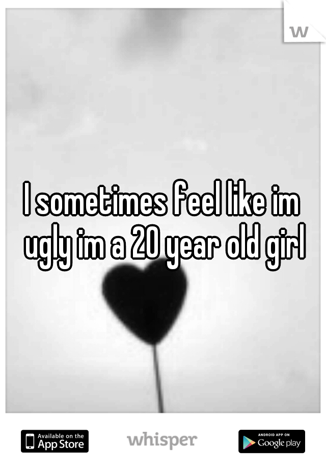 I sometimes feel like im ugly im a 20 year old girl