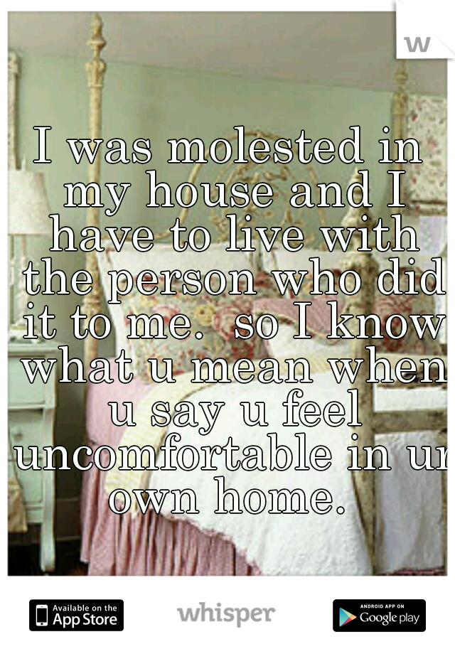 I was molested in my house and I have to live with the person who did it to me.  so I know what u mean when u say u feel uncomfortable in ur own home. 