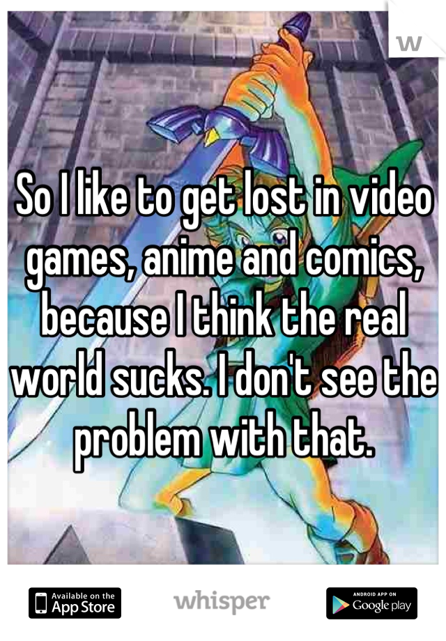 So I like to get lost in video games, anime and comics, because I think the real world sucks. I don't see the problem with that.