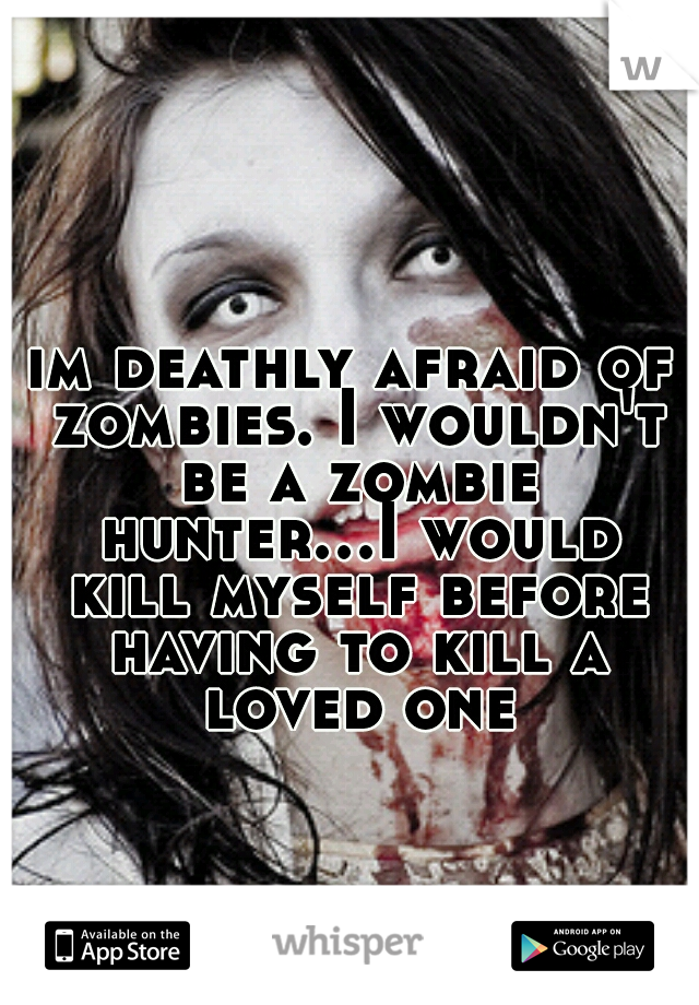 im deathly afraid of zombies. I wouldn't be a zombie hunter...I would kill myself before having to kill a loved one