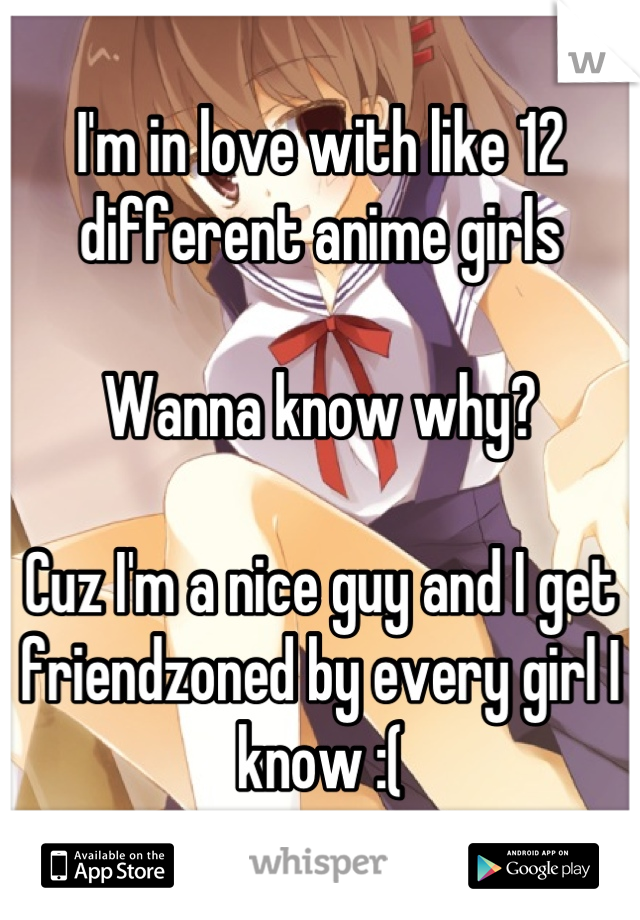 I'm in love with like 12 different anime girls

Wanna know why?

Cuz I'm a nice guy and I get friendzoned by every girl I know :(