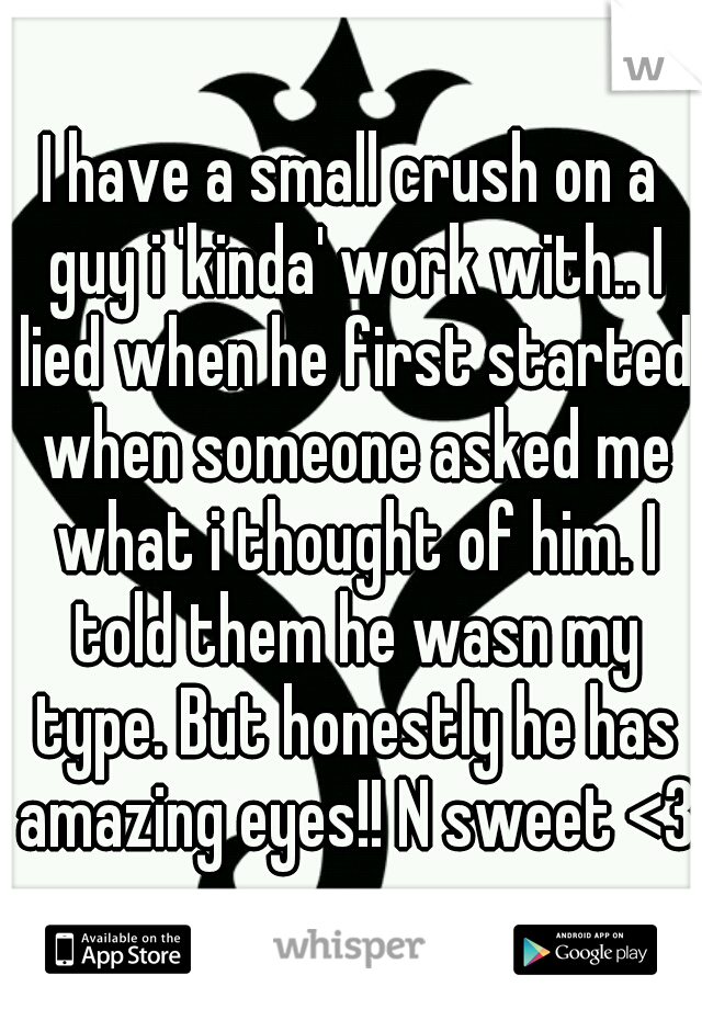 I have a small crush on a guy i 'kinda' work with.. I lied when he first started when someone asked me what i thought of him. I told them he wasn my type. But honestly he has amazing eyes!! N sweet <3