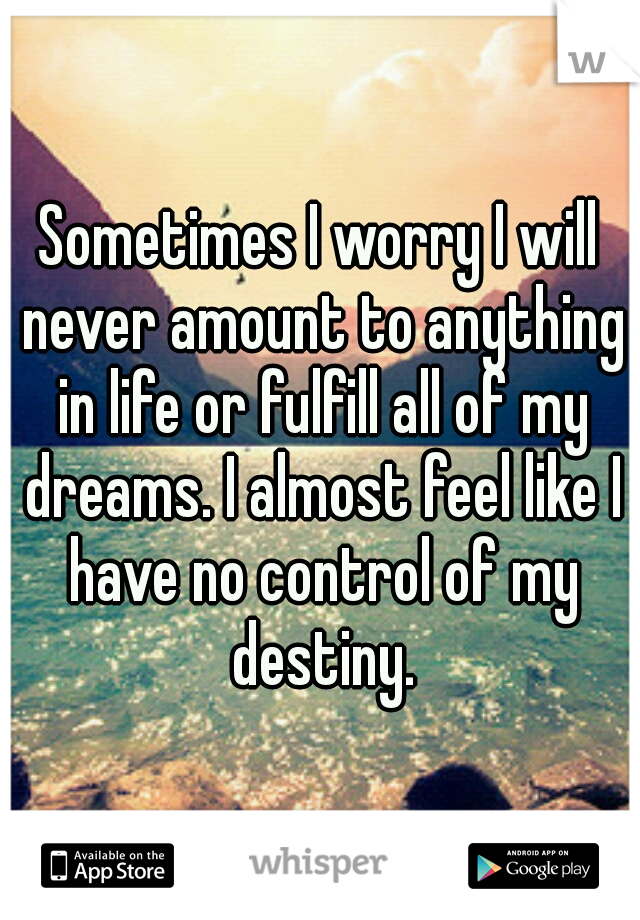 Sometimes I worry I will never amount to anything in life or fulfill all of my dreams. I almost feel like I have no control of my destiny.