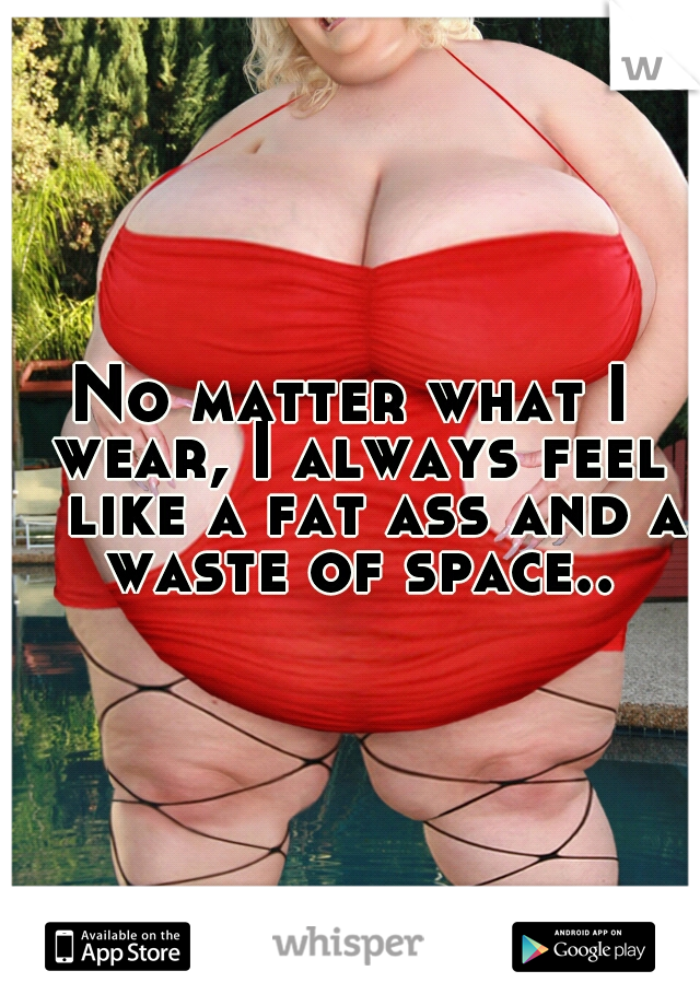 No matter what I wear, I always feel 
like a fat ass and a waste of space..