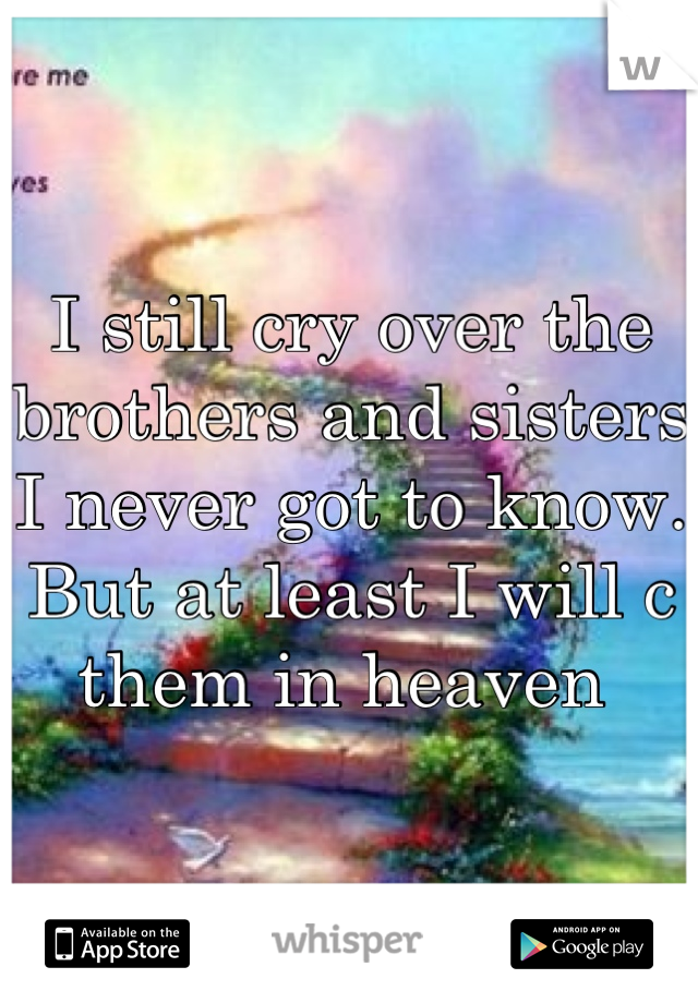 I still cry over the brothers and sisters I never got to know. But at least I will c them in heaven 
