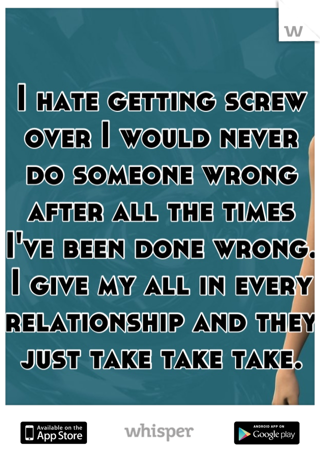 I hate getting screw over I would never do someone wrong after all the times I've been done wrong. I give my all in every relationship and they just take take take.