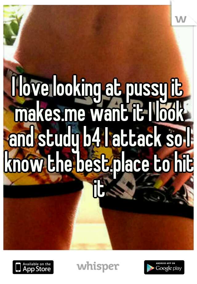 I love looking at pussy it makes.me want it I look and study b4 I attack so I know the best.place to hit it