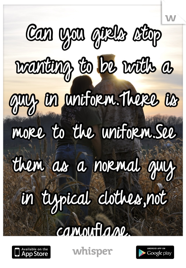 Can you girls stop wanting to be with a guy in uniform.There is more to the uniform.See them as a normal guy in typical clothes,not camouflage.