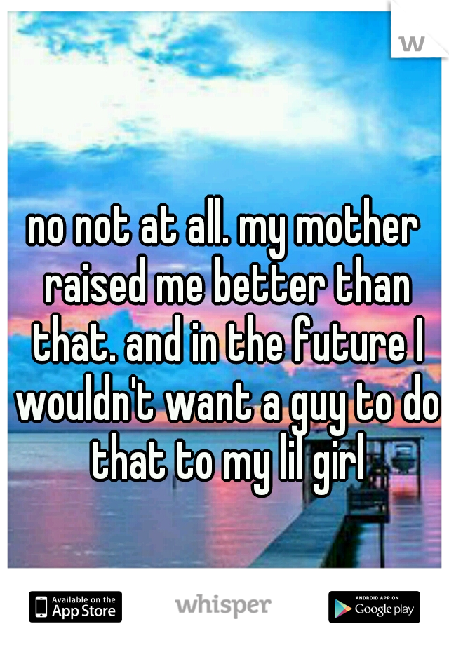 no not at all. my mother raised me better than that. and in the future I wouldn't want a guy to do that to my lil girl