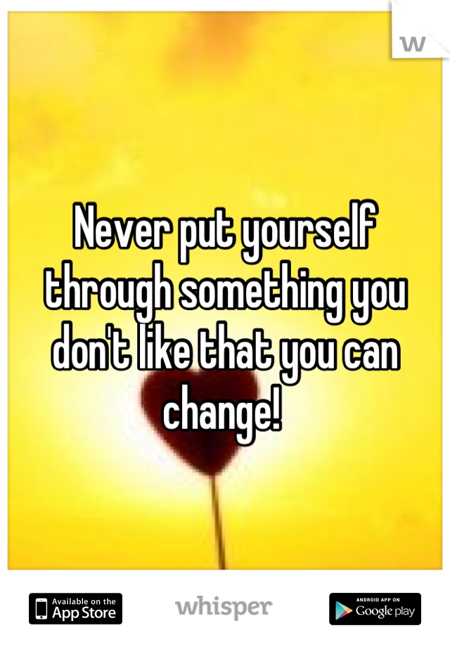 Never put yourself through something you don't like that you can change! 