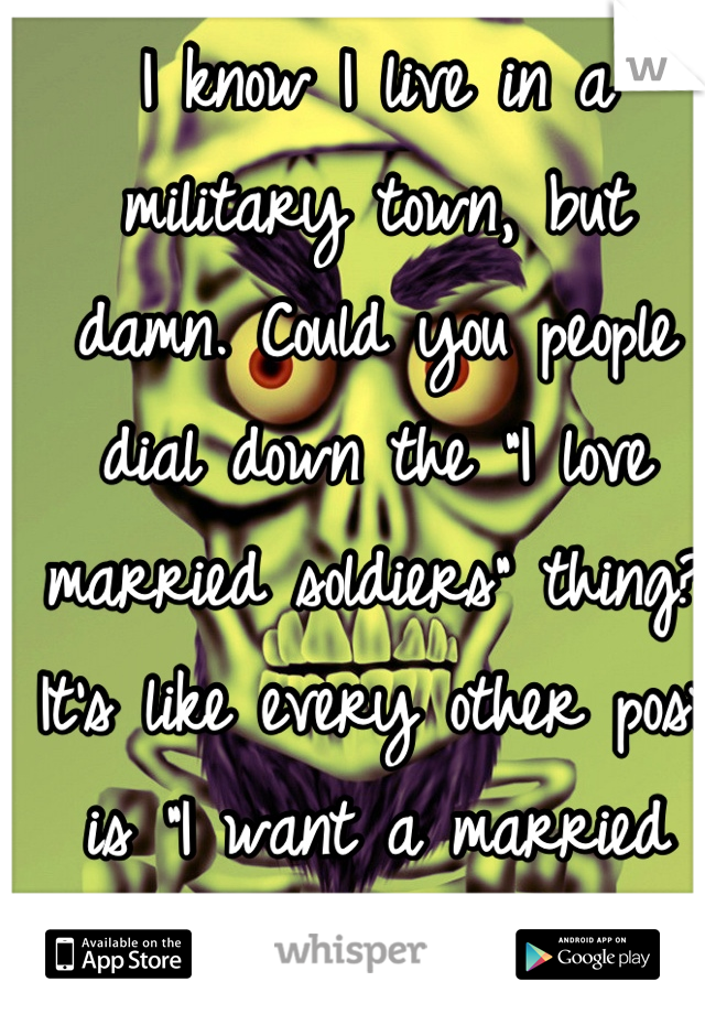I know I live in a military town, but damn. Could you people dial down the "I love married soldiers" thing? It's like every other post is "I want a married soldier."