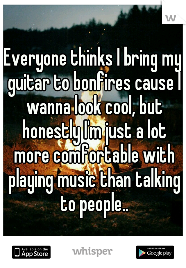 Everyone thinks I bring my guitar to bonfires cause I wanna look cool, but honestly I'm just a lot more comfortable with playing music than talking to people..