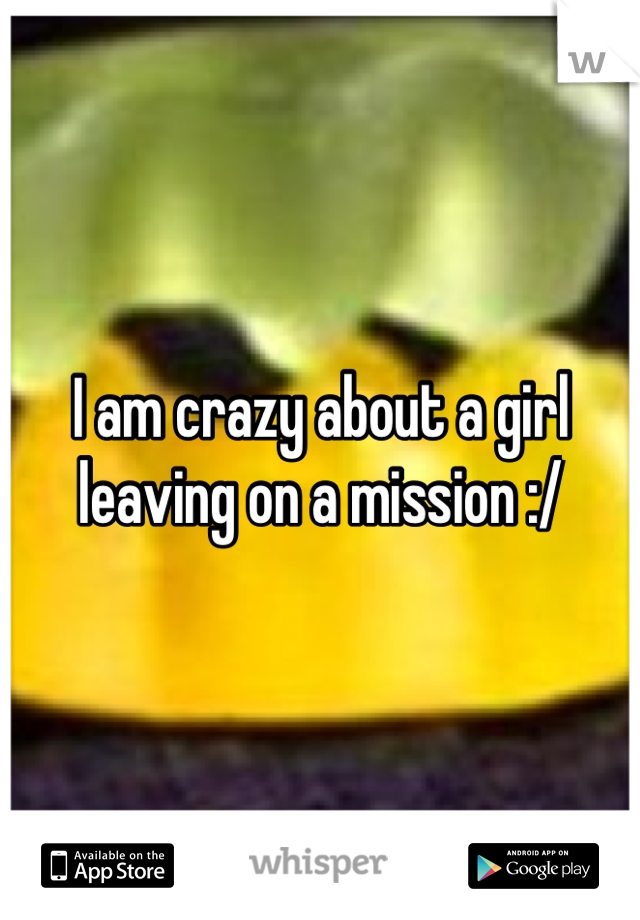 I am crazy about a girl leaving on a mission :/