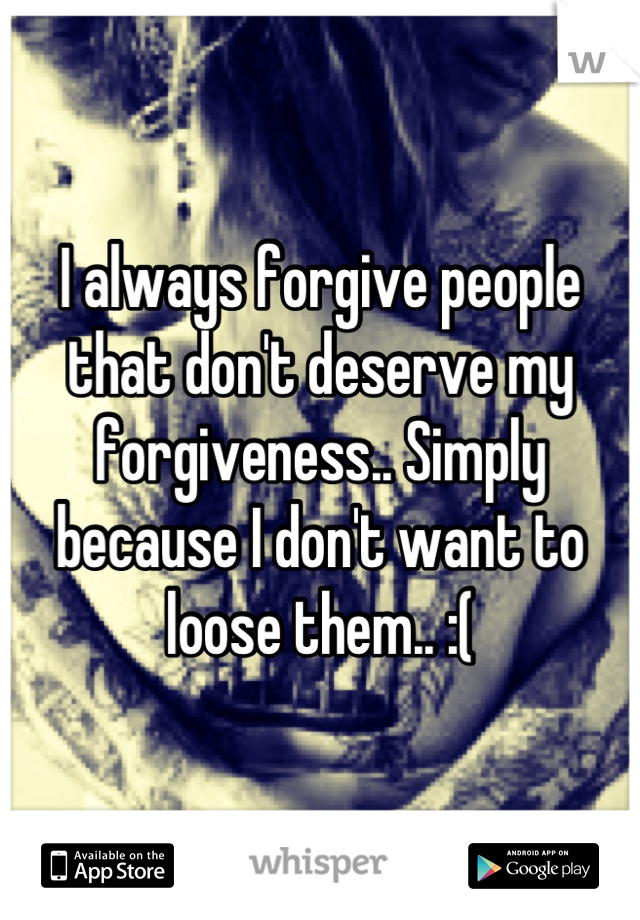 I always forgive people that don't deserve my forgiveness.. Simply because I don't want to loose them.. :(