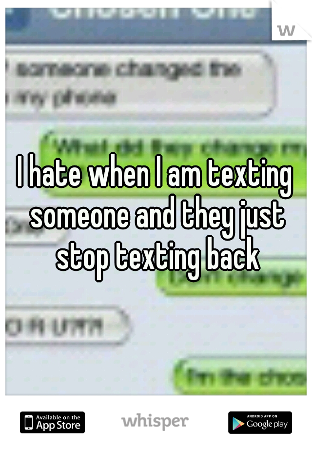 I hate when I am texting someone and they just stop texting back