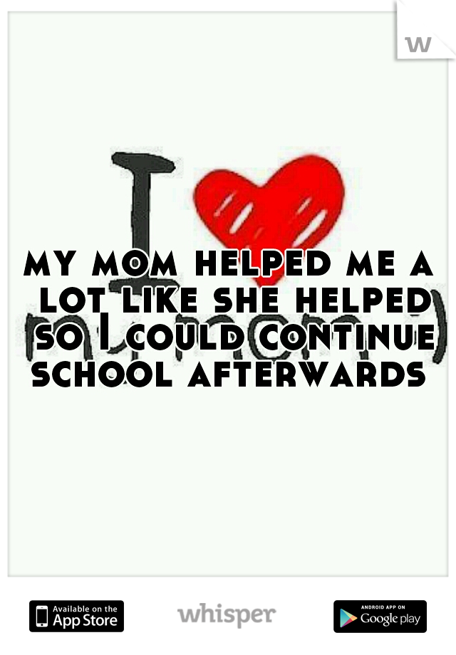 my mom helped me a lot like she helped so I could continue school afterwards 