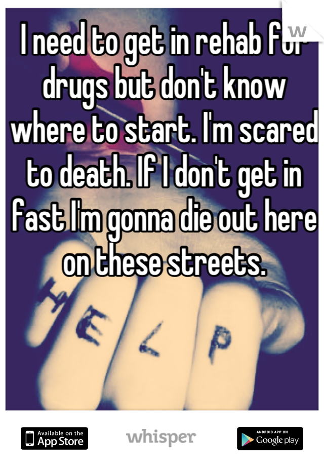 I need to get in rehab for drugs but don't know where to start. I'm scared to death. If I don't get in fast I'm gonna die out here on these streets.