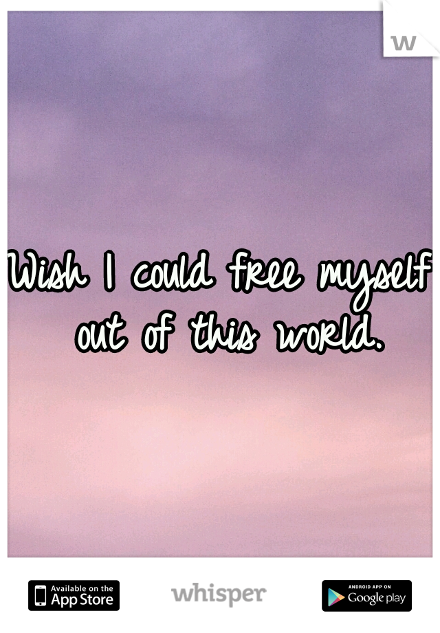 Wish I could free myself out of this world.