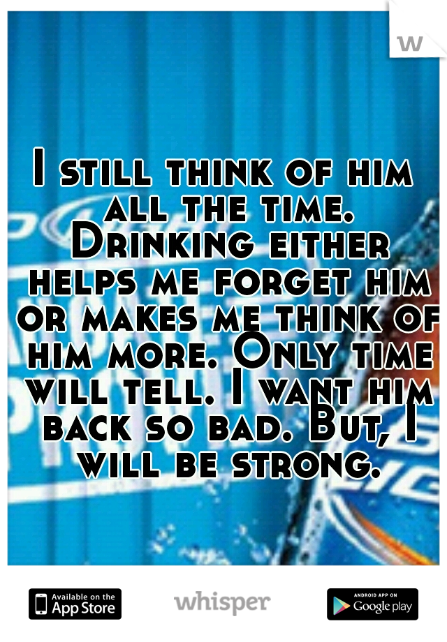 I still think of him all the time. Drinking either helps me forget him or makes me think of him more. Only time will tell. I want him back so bad. But, I will be strong.