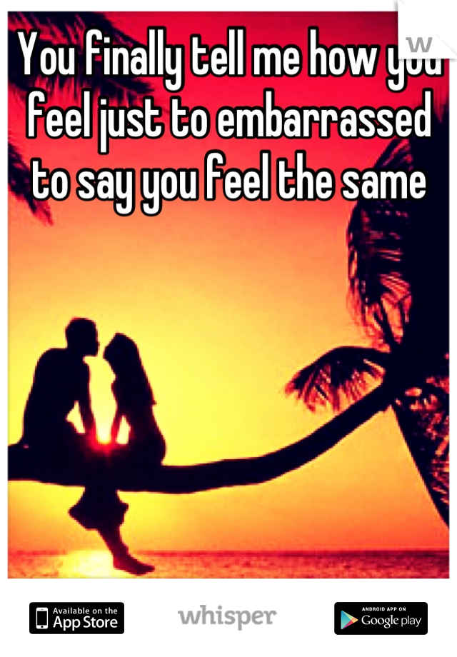 You finally tell me how you feel just to embarrassed to say you feel the same