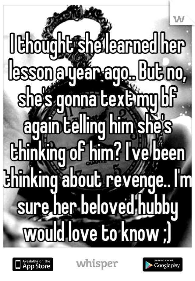 I thought she learned her lesson a year ago.. But no, she's gonna text my bf again telling him she's thinking of him? I've been thinking about revenge.. I'm sure her beloved hubby would love to know ;)