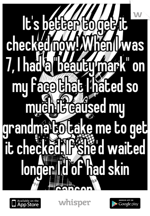 It's better to get it checked now! When I was 7, I had a "beauty mark" on my face that I hated so much it caused my grandma to take me to get it checked. If she'd waited longer I'd of had skin cancer.