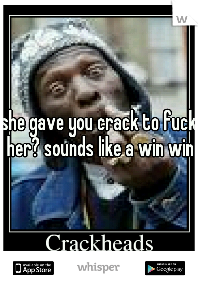 she gave you crack to fuck her? sounds like a win win