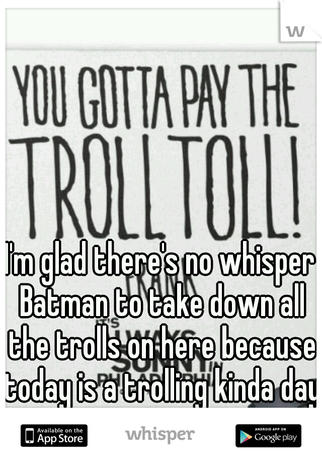 I'm glad there's no whisper Batman to take down all the trolls on here because today is a trolling kinda day