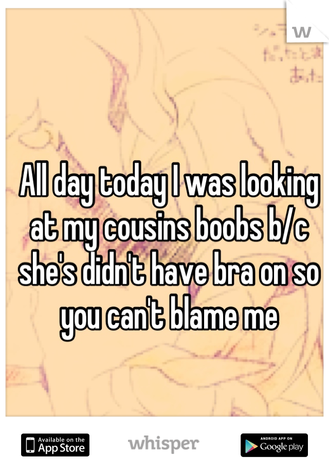 All day today I was looking at my cousins boobs b/c she's didn't have bra on so you can't blame me