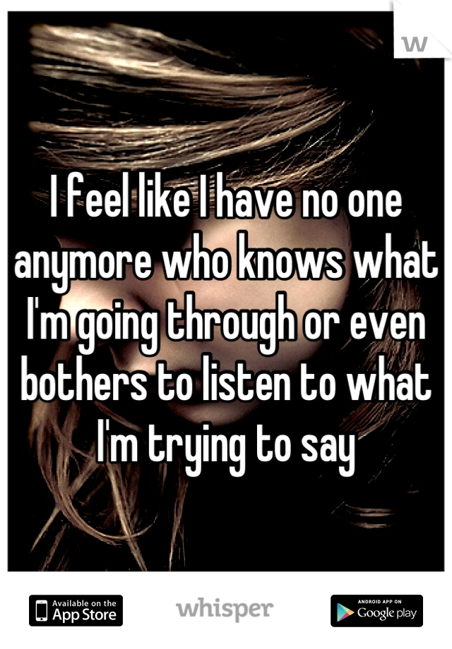 I feel like I have no one anymore who knows what I'm going through or even bothers to listen to what I'm trying to say