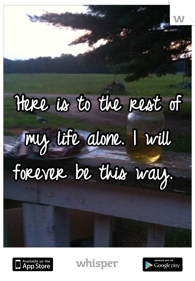 Here is to the rest of my life alone. I will forever be this way. 