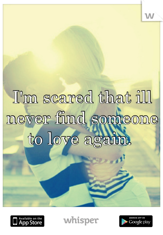I'm scared that ill never find someone to love again. 