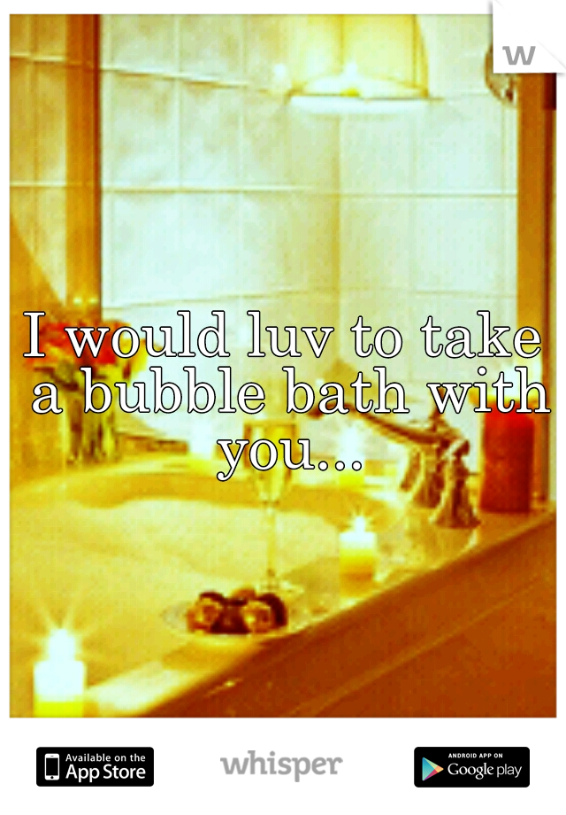 I would luv to take a bubble bath with you...