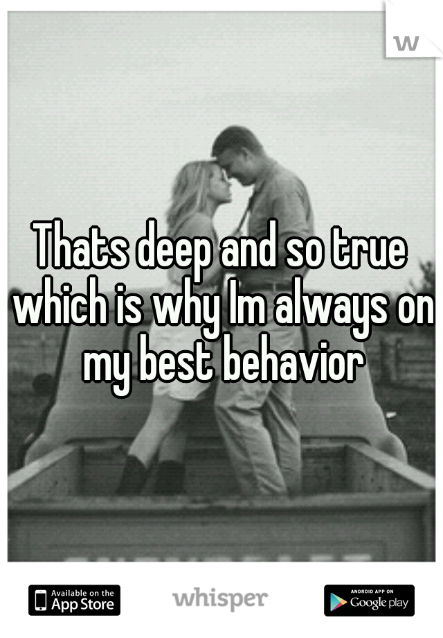 Thats deep and so true which is why Im always on my best behavior