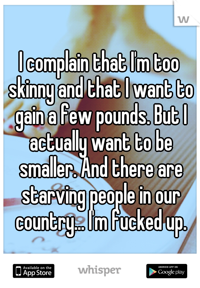I complain that I'm too skinny and that I want to gain a few pounds. But I actually want to be smaller. And there are starving people in our country... I'm fucked up.