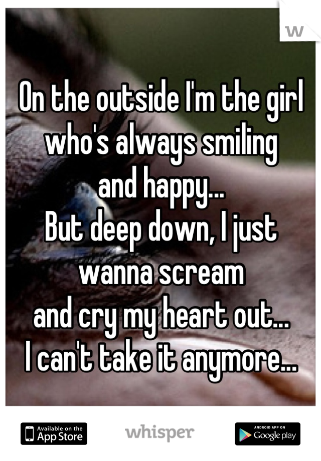 On the outside I'm the girl 
who's always smiling 
and happy... 
But deep down, I just wanna scream 
and cry my heart out...
I can't take it anymore...