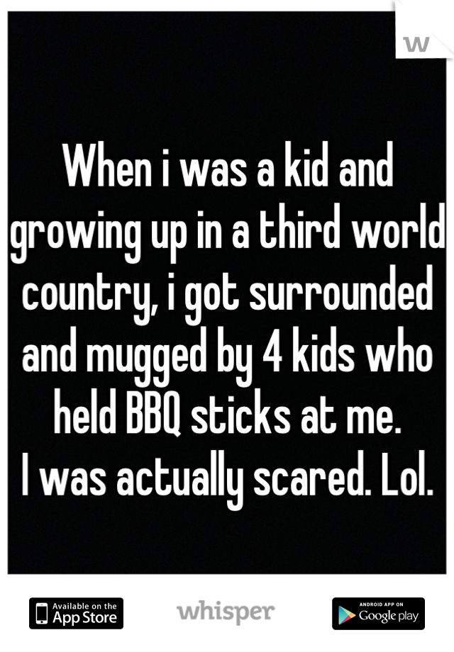 When i was a kid and growing up in a third world country, i got surrounded and mugged by 4 kids who held BBQ sticks at me. 
I was actually scared. Lol.