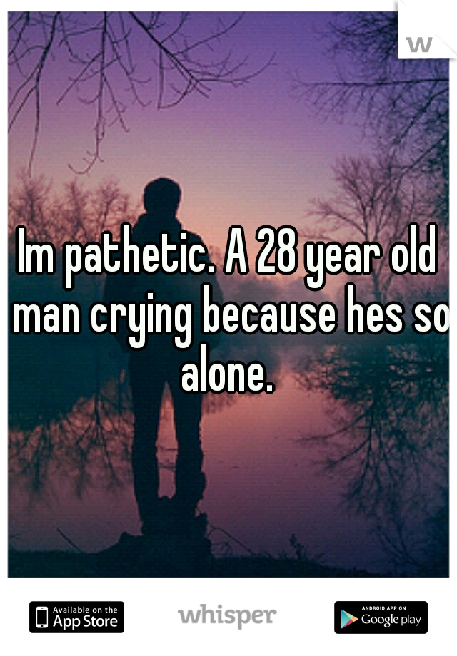 Im pathetic. A 28 year old man crying because hes so alone. 