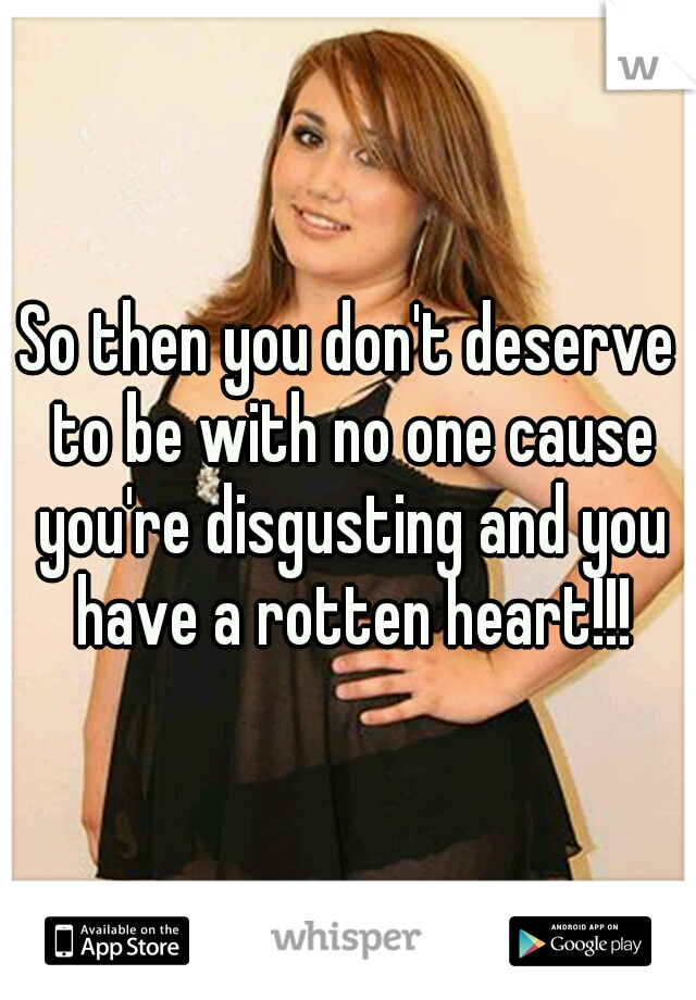 So then you don't deserve to be with no one cause you're disgusting and you have a rotten heart!!!