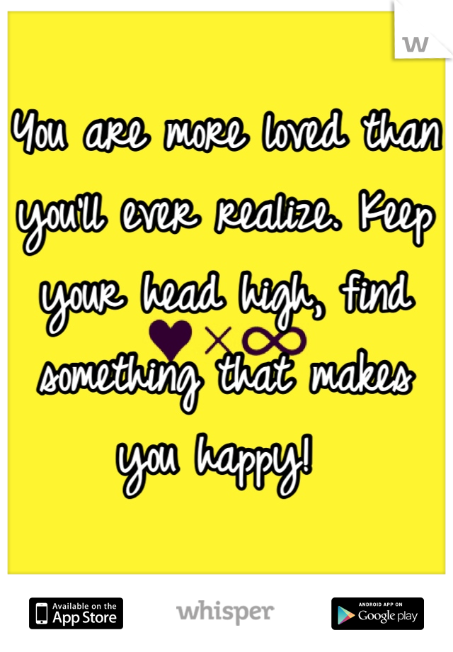 You are more loved than you'll ever realize. Keep your head high, find something that makes you happy! 