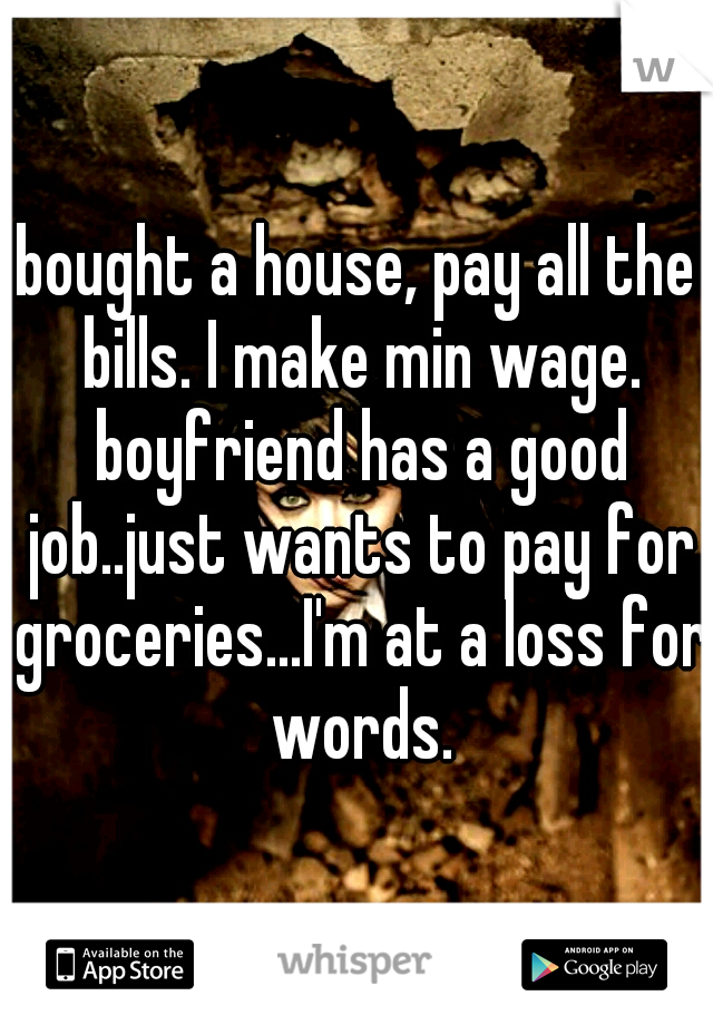 bought a house, pay all the bills. I make min wage. boyfriend has a good job..just wants to pay for groceries...I'm at a loss for words.